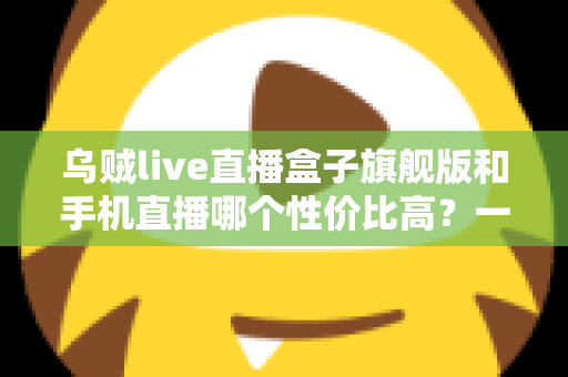 乌贼live直播盒子旗舰版和手机直播哪个性价比高？一篇看懂的真实对比指南