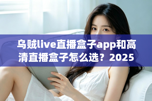 乌贼live直播盒子app和高清直播盒子怎么选？2025年最全避坑指南助你轻松找到理想观影方案