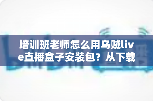 培训班老师怎么用乌贼live直播盒子安装包？从下载安装到开播授课的完整教学指南