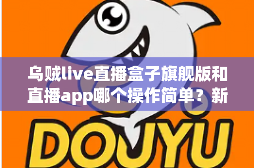 乌贼live直播盒子旗舰版和直播app哪个操作简单？新手也能看懂的全面对比与使用指南