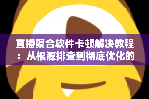 直播聚合软件卡顿解决教程：从根源排查到彻底优化的完整指南