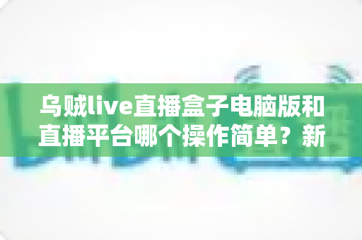 乌贼live直播盒子电脑版和直播平台哪个操作简单？新手主播快速上手全攻略