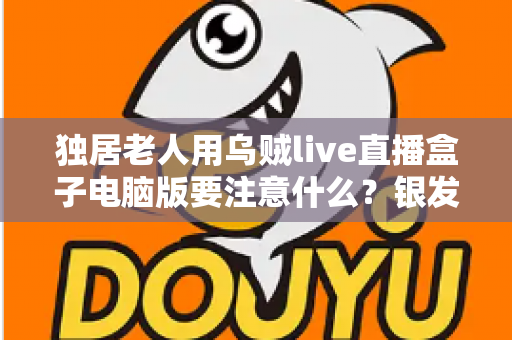 独居老人用乌贼live直播盒子电脑版要注意什么？银发族安全使用直播盒子的实用全指南