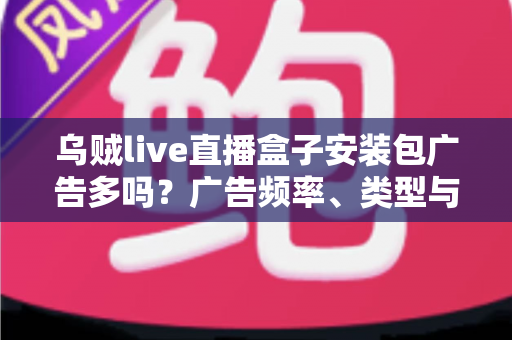 乌贼live直播盒子安装包广告多吗？广告频率、类型与应对方法全解析