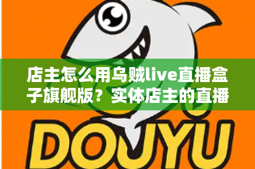 店主怎么用乌贼live直播盒子旗舰版？实体店主的直播带货实战全攻略