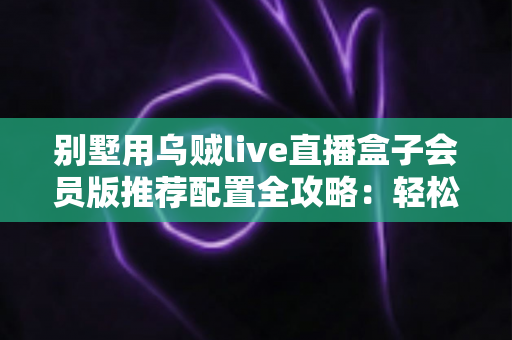 别墅用乌贼live直播盒子会员版推荐配置全攻略：轻松打造高端私人影音生活