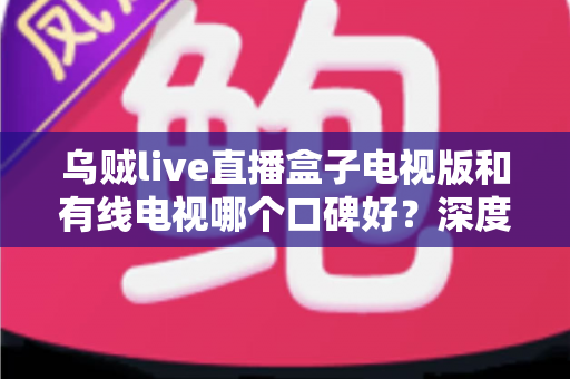 乌贼live直播盒子电视版和有线电视哪个口碑好?深度口碑对比与家庭观影选购指南 乌贼live直播盒子电视版和有线电视哪个口碑好?深度口碑对比与家庭观影选购指南