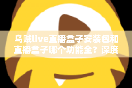 乌贼live直播盒子安装包和直播盒子哪个功能全？深度功能对比与实用选择指南