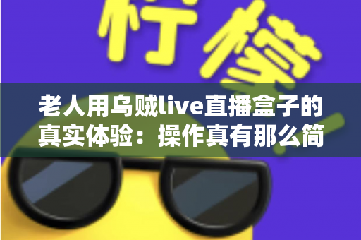 老人用乌贼live直播盒子的真实体验：操作真有那么简单吗？两周实测优缺点全解析