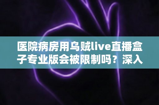 医院病房用乌贼live直播盒子专业版会被限制吗?深入解读医院环境下直播设备的使用规范与应对策略 医院病房用乌贼live直播盒子专业版会被限制吗?深入解读医院环境下直播设备的使用规范与应对策略