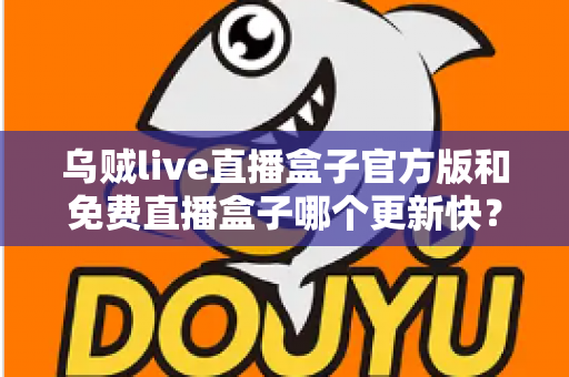 乌贼live直播盒子官方版和免费直播盒子哪个更新快？深度解析更新速度与版本选择指南