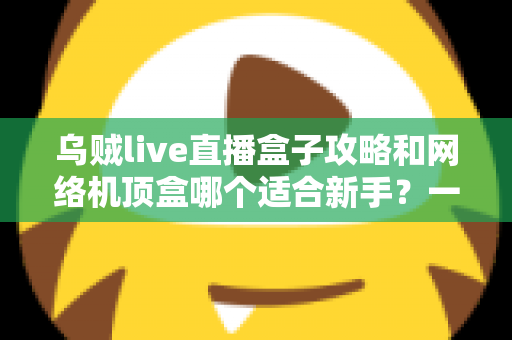 乌贼live直播盒子攻略和网络机顶盒哪个适合新手？一篇文章帮你彻底搞懂选购难题