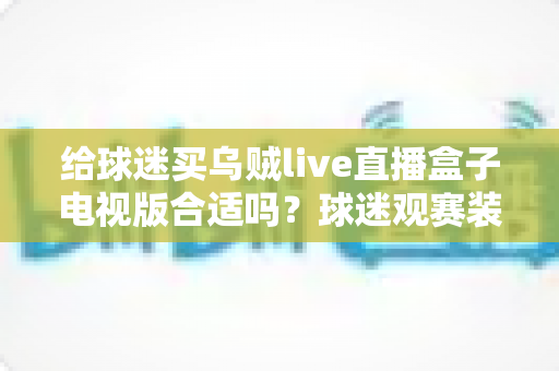 给球迷买乌贼live直播盒子电视版合适吗？球迷观赛装备选购深度解析与避坑指南