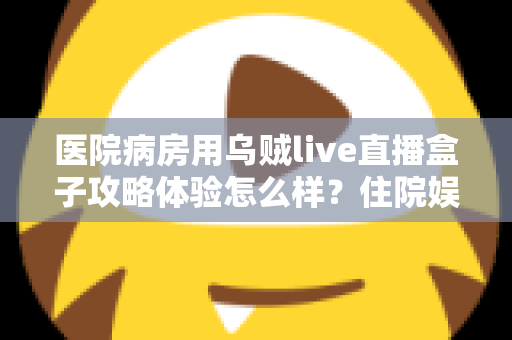 医院病房用乌贼live直播盒子攻略体验怎么样？住院娱乐新选择的全面测评与实用指南
