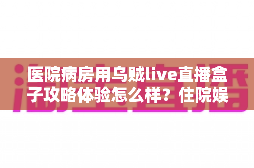医院病房用乌贼live直播盒子攻略体验怎么样？住院娱乐新选择的全面测评与实用指南