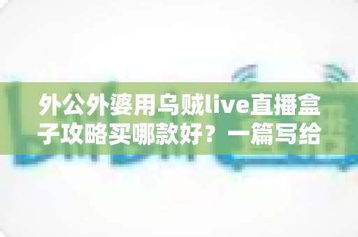 外公外婆用乌贼live直播盒子攻略买哪款好？一篇写给晚辈的孝心选购指南