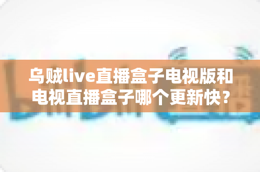 乌贼live直播盒子电视版和电视直播盒子哪个更新快？更新频率、功能与体验全方位深度对比