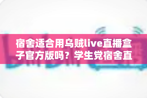 宿舍适合用乌贼live直播盒子官方版吗？学生党宿舍直播设备使用全攻略
