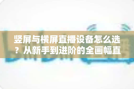 竖屏与横屏直播设备怎么选？从新手到进阶的全画幅直播设备选购完整指南
