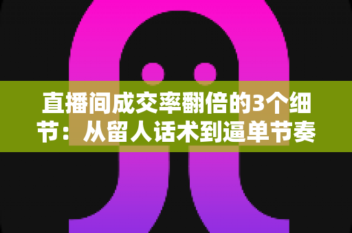 直播间成交率翻倍的3个细节：从留人话术到逼单节奏的实战转化指南