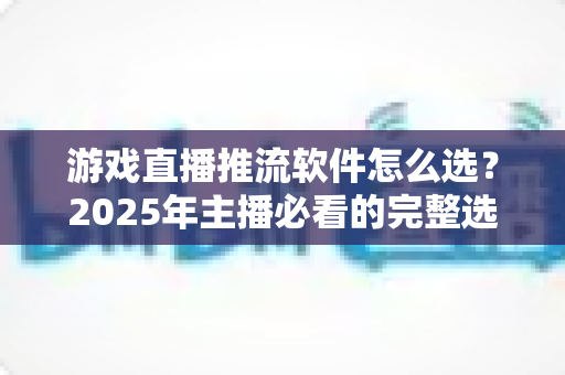 游戏直播推流软件怎么选?2025年主播必看的完整选购指南与实用建议 游戏直播推流软件怎么选?2025年主播必看的完整选购指南与实用建议