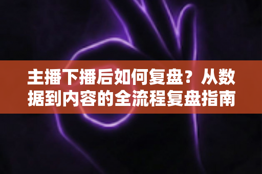 主播下播后如何复盘？从数据到内容的全流程复盘指南，助你快速提升直播间人气与留存