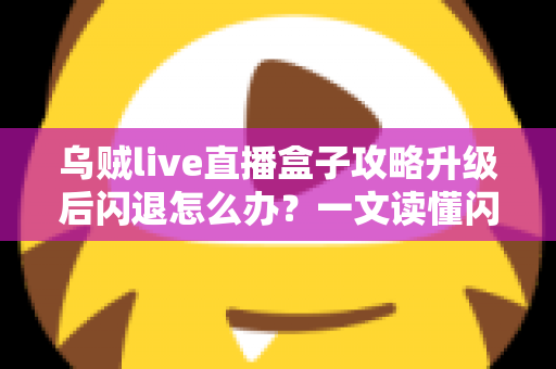 乌贼live直播盒子攻略升级后闪退怎么办？一文读懂闪退原因与高效解决方法