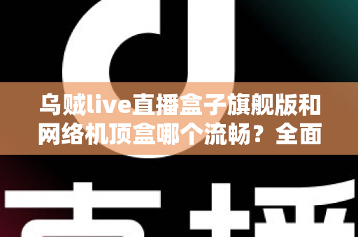 乌贼live直播盒子旗舰版和网络机顶盒哪个流畅？全面深度对比助你选出观影直播更流畅的家庭影音利器