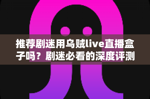 推荐剧迷用乌贼live直播盒子吗？剧迷必看的深度评测与追剧神器选购指南