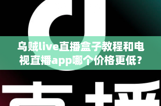 乌贼live直播盒子教程和电视直播app哪个价格更低？全面成本对比与选购省钱指南