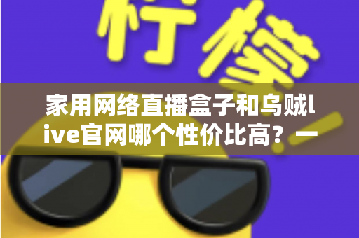 家用网络直播盒子和乌贼live官网哪个性价比高？一篇看懂的真实选购对比指南