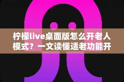 柠檬live桌面版怎么开老人模式？一文读懂适老功能开启方法与使用技巧