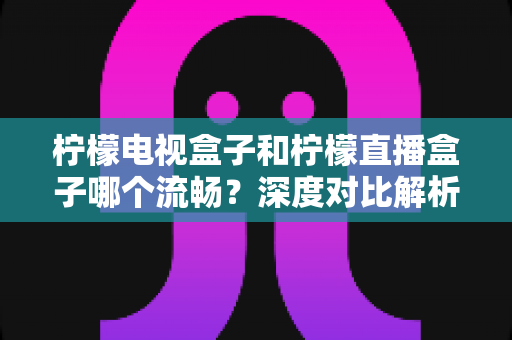 柠檬电视盒子和柠檬直播盒子哪个流畅？深度对比解析帮你选出最顺滑的观影利器