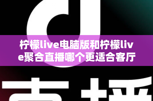柠檬live电脑版和柠檬live聚合直播哪个更适合客厅？深度对比解析，帮你找到最佳大屏观影方案