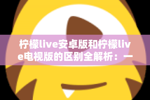 柠檬live安卓版和柠檬live电视版的区别全解析：一文看懂移动端与大屏版如何选择，帮你找到最适合的观影方案