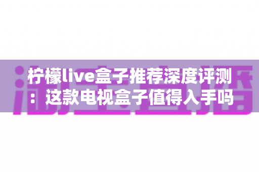 柠檬live盒子推荐深度评测：这款电视盒子值得入手吗？性能、画质与使用体验全面解析