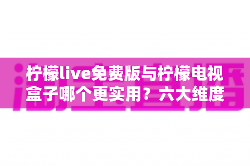 柠檬live免费版与柠檬电视盒子哪个更实用？六大维度深度对比帮你选出最优方案