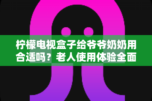 柠檬电视盒子给爷爷奶奶用合适吗？老人使用体验全面解析与实用设置指南