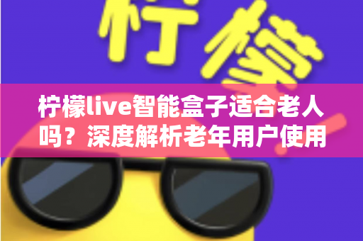 柠檬live智能盒子适合老人吗？深度解析老年用户使用体验与选购指南
