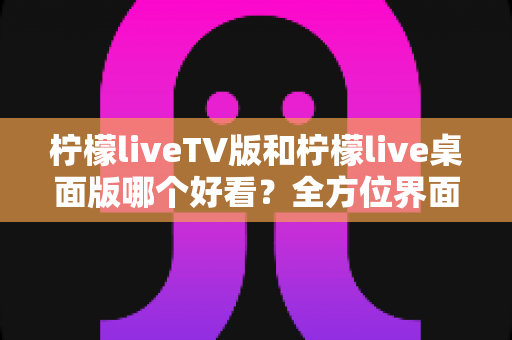 柠檬liveTV版和柠檬live桌面版哪个好看?全方位界面与体验深度对比解析 柠檬liveTV版和柠檬live桌面版哪个好看?全方位界面与体验深度对比解析