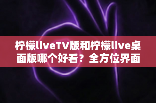 柠檬liveTV版和柠檬live桌面版哪个好看？全方位界面与体验深度对比解析