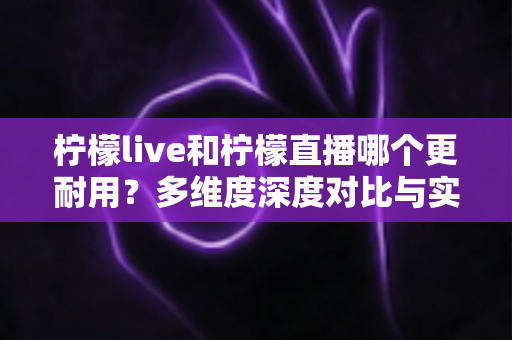 柠檬live和柠檬直播哪个更耐用？多维度深度对比与实用选择全指南