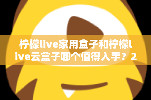 柠檬live家用盒子和柠檬live云盒子哪个值得入手？2024年最全选购指南帮你轻松做决定