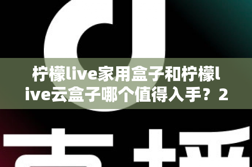 柠檬live家用盒子和柠檬live云盒子哪个值得入手？2024年最全选购指南帮你轻松做决定