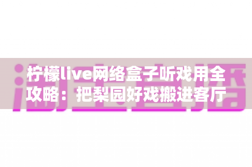 柠檬live网络盒子听戏用全攻略：把梨园好戏搬进客厅的智能听戏方案