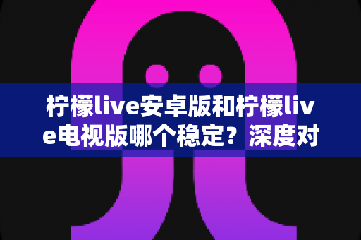 柠檬live安卓版和柠檬live电视版哪个稳定？深度对比分析与选择指南全解析