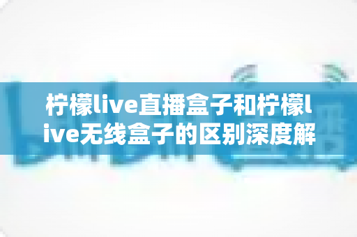 柠檬live直播盒子和柠檬live无线盒子的区别深度解析：选对设备，畅享高清大屏观影新体验