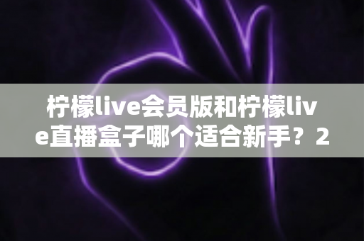 柠檬live会员版和柠檬live直播盒子哪个适合新手？2025最新新手选购指南与使用攻略