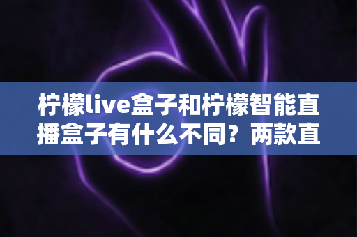 柠檬live盒子和柠檬智能直播盒子有什么不同？两款直播设备全方位对比与选购指南