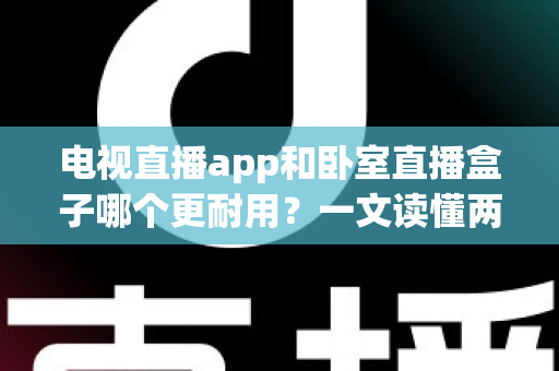 电视直播app和卧室直播盒子哪个更耐用？一文读懂两者寿命差异与选购建议